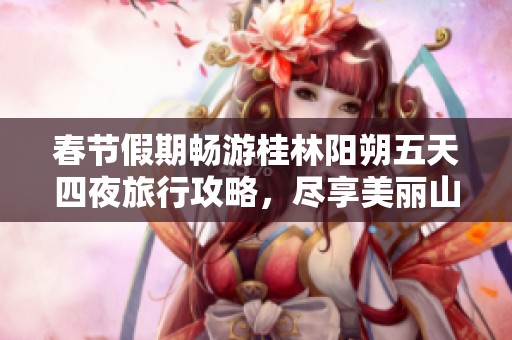 春节假期畅游桂林阳朔五天四夜旅行攻略，尽享美丽山水与文化魅力