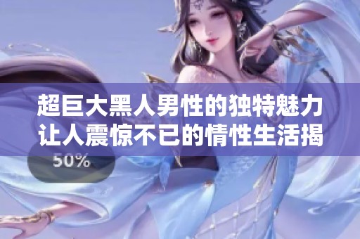 超巨大黑人男性的独特魅力让人震惊不已的情性生活揭秘
