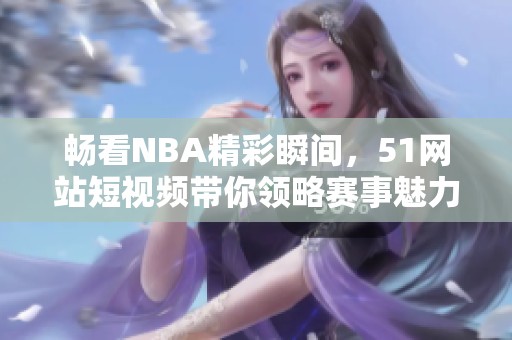 畅看NBA精彩瞬间，51网站短视频带你领略赛事魅力！
