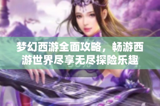 梦幻西游全面攻略，畅游西游世界尽享无尽探险乐趣