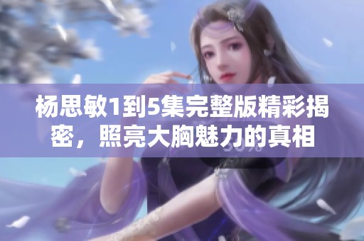 杨思敏1到5集完整版精彩揭密，照亮大胸魅力的真相