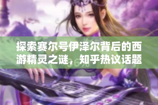 探索赛尔号伊泽尔背后的西游精灵之谜，知乎热议话题深度剖析