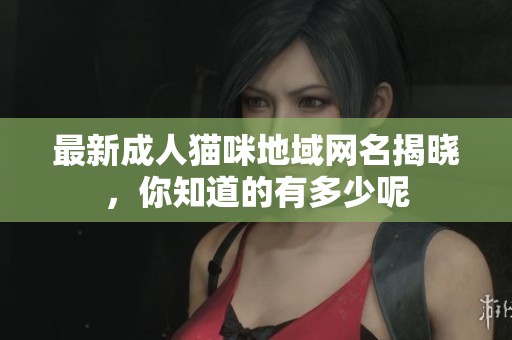 最新成人猫咪地域网名揭晓，你知道的有多少呢