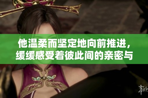 他温柔而坚定地向前推进，缓缓感受着彼此间的亲密与热烈