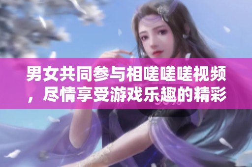 男女共同参与相嗟嗟嗟视频，尽情享受游戏乐趣的精彩时刻