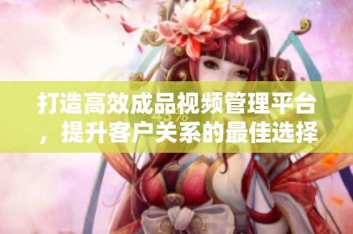 打造高效成品视频管理平台，提升客户关系的最佳选择