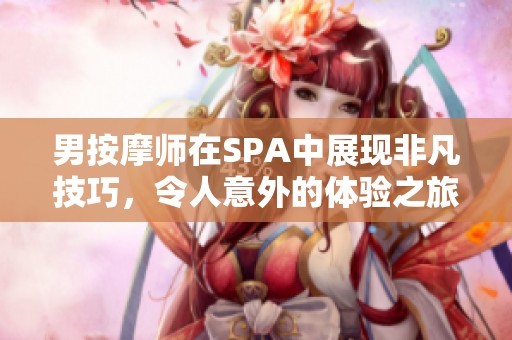 男按摩师在SPA中展现非凡技巧，令人意外的体验之旅