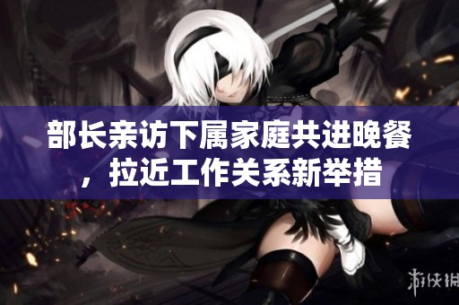 部长亲访下属家庭共进晚餐，拉近工作关系新举措