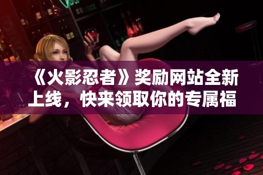 《火影忍者》奖励网站全新上线，快来领取你的专属福利！