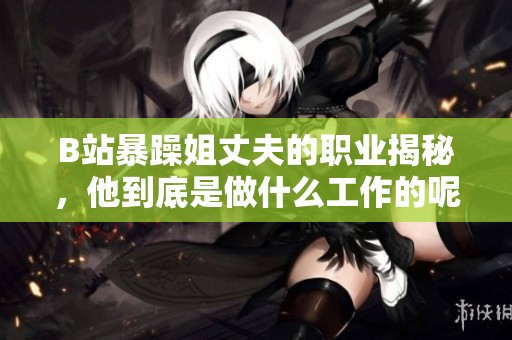 B站暴躁姐丈夫的职业揭秘，他到底是做什么工作的呢