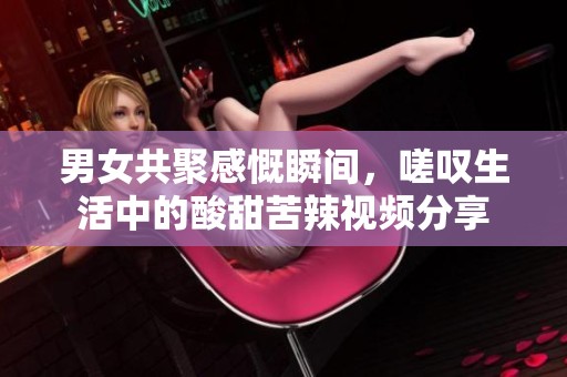 男女共聚感慨瞬间，嗟叹生活中的酸甜苦辣视频分享