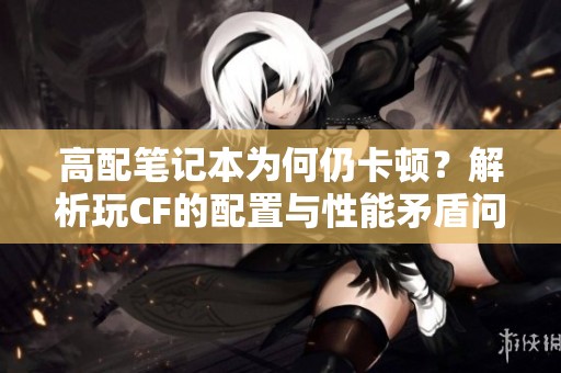 高配笔记本为何仍卡顿？解析玩CF的配置与性能矛盾问题