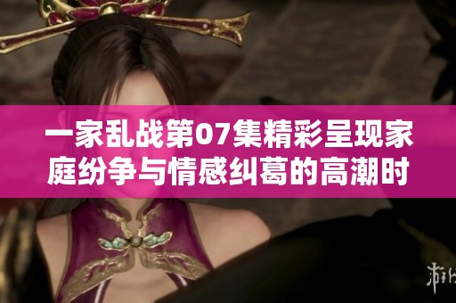 一家乱战第07集精彩呈现家庭纷争与情感纠葛的高潮时刻
