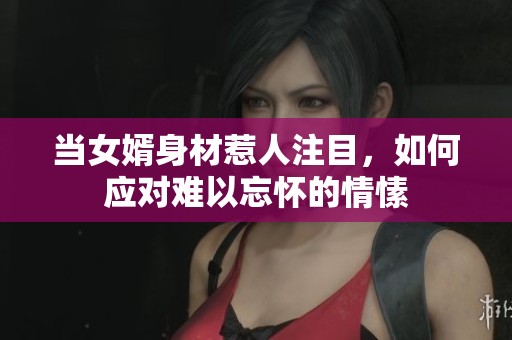 当女婿身材惹人注目，如何应对难以忘怀的情愫