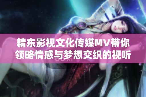精东影视文化传媒MV带你领略情感与梦想交织的视听盛宴