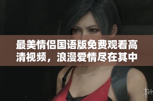 最美情侣国语版免费观看高清视频，浪漫爱情尽在其中