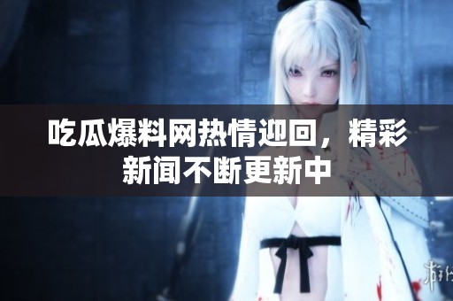 吃瓜爆料网热情迎回，精彩新闻不断更新中