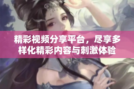 精彩视频分享平台，尽享多样化精彩内容与刺激体验