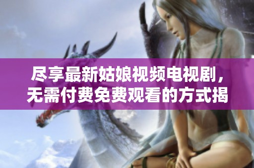 尽享最新姑娘视频电视剧，无需付费免费观看的方式揭秘