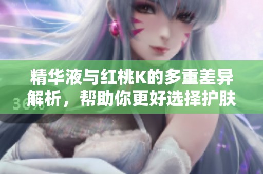 精华液与红桃K的多重差异解析，帮助你更好选择护肤产品