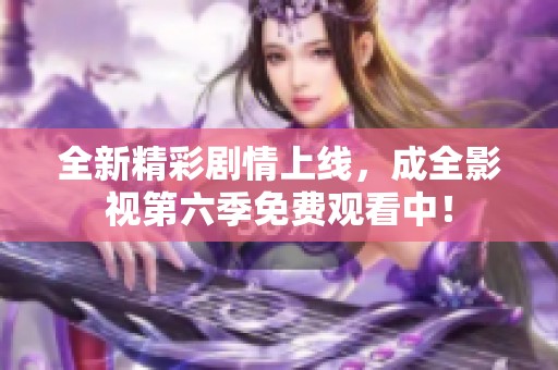 全新精彩剧情上线，成全影视第六季免费观看中！