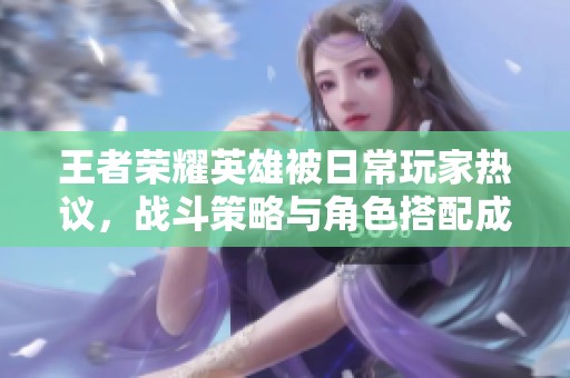 王者荣耀英雄被日常玩家热议，战斗策略与角色搭配成焦点讨论