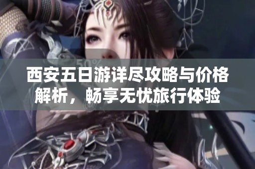 西安五日游详尽攻略与价格解析，畅享无忧旅行体验