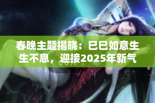 春晚主题揭晓：巳巳如意生生不息，迎接2025年新气象