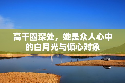 高干圈深处，她是众人心中的白月光与倾心对象