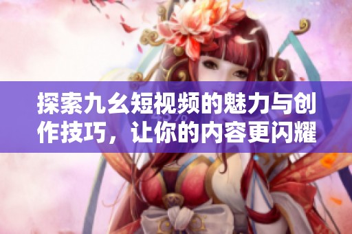 探索九幺短视频的魅力与创作技巧，让你的内容更闪耀