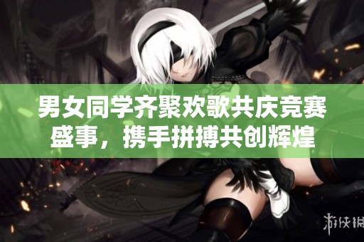 男女同学齐聚欢歌共庆竞赛盛事，携手拼搏共创辉煌