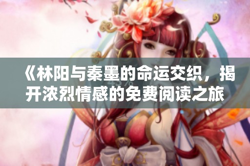 《林阳与秦墨的命运交织，揭开浓烈情感的免费阅读之旅》
