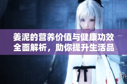 姜泥的营养价值与健康功效全面解析，助你提升生活品质