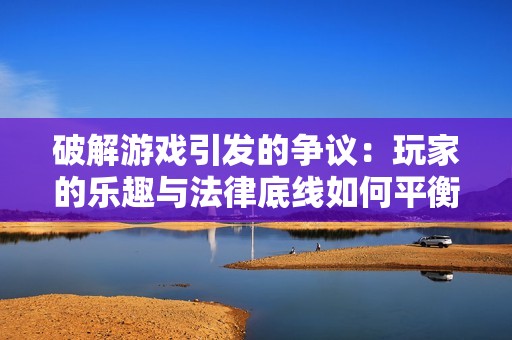 破解游戲引發(fā)的爭(zhēng)議：玩家的樂(lè)趣與法律底線如何平衡